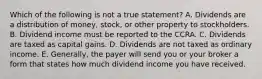 Which of the following is not a true statement? A. Dividends are a distribution of money, stock, or other property to stockholders. B. Dividend income must be reported to the CCRA. C. Dividends are taxed as capital gains. D. Dividends are not taxed as ordinary income. E. Generally, the payer will send you or your broker a form that states how much dividend income you have received.