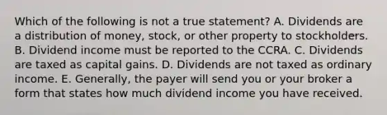 Which of the following is not a true statement? A. Dividends are a distribution of money, stock, or other property to stockholders. B. Dividend income must be reported to the CCRA. C. Dividends are taxed as capital gains. D. Dividends are not taxed as ordinary income. E. Generally, the payer will send you or your broker a form that states how much dividend income you have received.