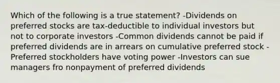 Which of the following is a true statement? -Dividends on preferred stocks are tax-deductible to individual investors but not to corporate investors -Common dividends cannot be paid if preferred dividends are in arrears on cumulative preferred stock -Preferred stockholders have voting power -Investors can sue managers fro nonpayment of preferred dividends