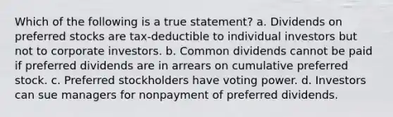 Which of the following is a true statement? a. Dividends on preferred stocks are tax-deductible to individual investors but not to corporate investors. b. Common dividends cannot be paid if preferred dividends are in arrears on cumulative preferred stock. c. Preferred stockholders have voting power. d. Investors can sue managers for nonpayment of preferred dividends.