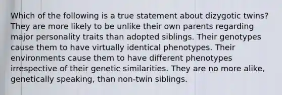 Which of the following is a true statement about dizygotic twins? They are more likely to be unlike their own parents regarding major personality traits than adopted siblings. Their genotypes cause them to have virtually identical phenotypes. Their environments cause them to have different phenotypes irrespective of their genetic similarities. They are no more alike, genetically speaking, than non-twin siblings.