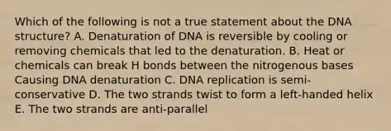 Which of the following is not a true statement about the DNA structure? A. Denaturation of DNA is reversible by cooling or removing chemicals that led to the denaturation. B. Heat or chemicals can break H bonds between the nitrogenous bases Causing DNA denaturation C. DNA replication is semi-conservative D. The two strands twist to form a left-handed helix E. The two strands are anti-parallel