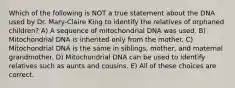 Which of the following is NOT a true statement about the DNA used by Dr. Mary-Claire King to identify the relatives of orphaned children? A) A sequence of mitochondrial DNA was used. B) Mitochondrial DNA is inherited only from the mother. C) Mitochondrial DNA is the same in siblings, mother, and maternal grandmother. D) Mitochondrial DNA can be used to identify relatives such as aunts and cousins. E) All of these choices are correct.