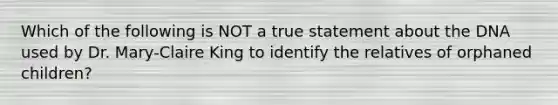 Which of the following is NOT a true statement about the DNA used by Dr. Mary-Claire King to identify the relatives of orphaned children?