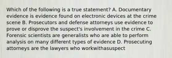 Which of the following is a true statement? A. Documentary evidence is evidence found on electronic devices at the crime scene B. Prosecutors and defense attorneys use evidence to prove or disprove the suspect's involvement in the crime C. Forensic scientists are generalists who are able to perform analysis on many different types of evidence D. Prosecuting attorneys are the lawyers who workwithasuspect