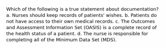 Which of the following is a true statement about documentation? a. Nurses should keep records of patients' wishes. b. Patients do not have access to their own medical records. c. The Outcomes and Assessment Information Set (OASIS) is a complete record of the health status of a patient. d. The nurse is responsible for completing all of the Minimum Data Set (MDS).