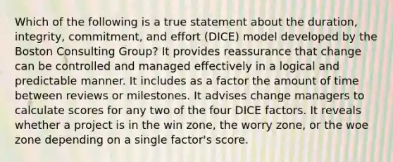 Which of the following is a true statement about the duration, integrity, commitment, and effort (DICE) model developed by the Boston Consulting Group? It provides reassurance that change can be controlled and managed effectively in a logical and predictable manner. It includes as a factor the amount of time between reviews or milestones. It advises change managers to calculate scores for any two of the four DICE factors. It reveals whether a project is in the win zone, the worry zone, or the woe zone depending on a single factor's score.