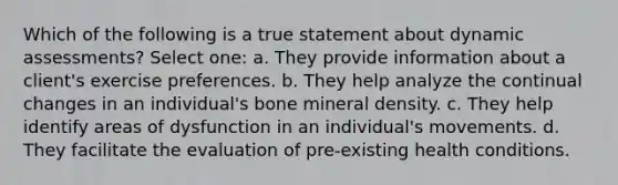 Which of the following is a true statement about dynamic assessments? Select one: a. They provide information about a client's exercise preferences. b. They help analyze the continual changes in an individual's bone mineral density. c. They help identify areas of dysfunction in an individual's movements. d. They facilitate the evaluation of pre-existing health conditions.