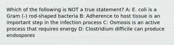 Which of the following is NOT a true statement? A: E. coli is a Gram (-) rod-shaped bacteria B: Adherence to host tissue is an important step in the infection process C: Osmosis is an active process that requires energy D: Clostridium difficile can produce endospores