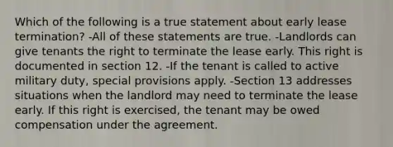 Which of the following is a true statement about early lease termination? -All of these statements are true. -Landlords can give tenants the right to terminate the lease early. This right is documented in section 12. -If the tenant is called to active military duty, special provisions apply. -Section 13 addresses situations when the landlord may need to terminate the lease early. If this right is exercised, the tenant may be owed compensation under the agreement.