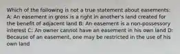 Which of the following is not a true statement about easements: A: An easement in gross is a right in another's land created for the benefit of adjacent land B: An easement is a non-possessory interest C: An owner cannot have an easement in his own land D: Because of an easement, one may be restricted in the use of his own land