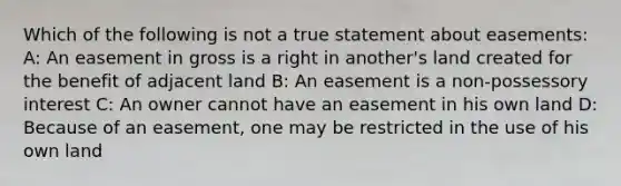 Which of the following is not a true statement about easements: A: An easement in gross is a right in another's land created for the benefit of adjacent land B: An easement is a non-possessory interest C: An owner cannot have an easement in his own land D: Because of an easement, one may be restricted in the use of his own land