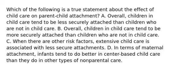 Which of the following is a true statement about the effect of child care on parent-child attachment? A. Overall, children in child care tend to be less securely attached than children who are not in child care. B. Overall, children in child care tend to be more securely attached than children who are not in child care. C. When there are other risk factors, extensive child care is associated with less secure attachments. D. In terms of maternal attachment, infants tend to do better in center-based child care than they do in other types of nonparental care.