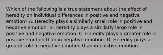 Which of the following is a true statement about the effect of heredity on individual differences in positive and negative emotion? A. Heredity plays a similarly small role in positive and negative emotion. B. Heredity plays a similarly large role in positive and negative emotion. C. Heredity plays a greater role in positive emotion than in negative emotion. D. Heredity plays a greater role in negative emotion than in positive emotion.