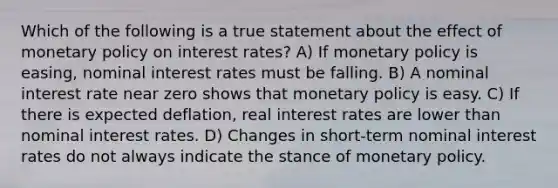 Which of the following is a true statement about the effect of monetary policy on interest​ rates? A) If monetary policy is​ easing, nominal interest rates must be falling. B) A nominal interest rate near zero shows that monetary policy is easy. C) If there is expected​ deflation, real interest rates are lower than nominal interest rates. D) Changes in​ short-term nominal interest rates do not always indicate the stance of monetary policy.