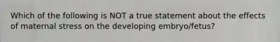 Which of the following is NOT a true statement about the effects of maternal stress on the developing embryo/fetus?