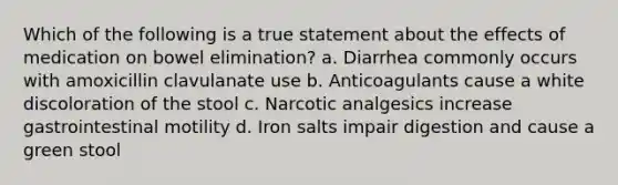 Which of the following is a true statement about the effects of medication on bowel elimination? a. Diarrhea commonly occurs with amoxicillin clavulanate use b. Anticoagulants cause a white discoloration of the stool c. Narcotic analgesics increase gastrointestinal motility d. Iron salts impair digestion and cause a green stool