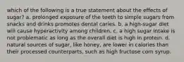 which of the following is a true statement about the effects of sugar? a. prolonged exposure of the teeth to simple sugars from snacks and drinks promotes dental caries. b. a high-sugar diet will cause hyperactivity among children. c. a high sugar intake is not problematic as long as the overall diet is high in protein. d. natural sources of sugar, like honey, are lower in calories than their processed counterparts, such as high fructose corn syrup.