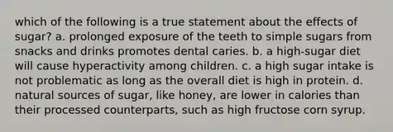 which of the following is a true statement about the effects of sugar? a. prolonged exposure of the teeth to simple sugars from snacks and drinks promotes dental caries. b. a high-sugar diet will cause hyperactivity among children. c. a high sugar intake is not problematic as long as the overall diet is high in protein. d. natural sources of sugar, like honey, are lower in calories than their processed counterparts, such as high fructose corn syrup.