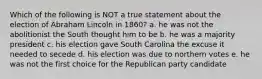 Which of the following is NOT a true statement about the election of Abraham Lincoln in 1860? a. he was not the abolitionist the South thought him to be b. he was a majority president c. his election gave South Carolina the excuse it needed to secede d. his election was due to northern votes e. he was not the first choice for the Republican party candidate