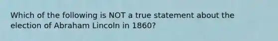 Which of the following is NOT a true statement about the election of Abraham Lincoln in 1860?