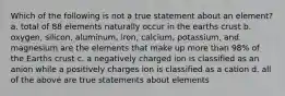 Which of the following is not a true statement about an element? a. total of 88 elements naturally occur in the earths crust b. oxygen, silicon, aluminum, iron, calcium, potassium, and magnesium are the elements that make up more than 98% of the Earths crust c. a negatively charged ion is classified as an anion while a positively charges ion is classified as a cation d. all of the above are true statements about elements