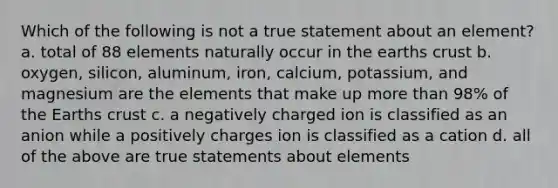 Which of the following is not a true statement about an element? a. total of 88 elements naturally occur in the earths crust b. oxygen, silicon, aluminum, iron, calcium, potassium, and magnesium are the elements that make up more than 98% of the Earths crust c. a negatively charged ion is classified as an anion while a positively charges ion is classified as a cation d. all of the above are true statements about elements