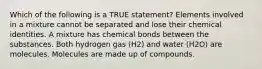 Which of the following is a TRUE statement? Elements involved in a mixture cannot be separated and lose their chemical identities. A mixture has chemical bonds between the substances. Both hydrogen gas (H2) and water (H2O) are molecules. Molecules are made up of compounds.