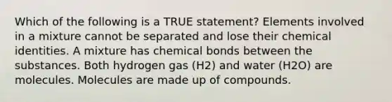 Which of the following is a TRUE statement? Elements involved in a mixture cannot be separated and lose their chemical identities. A mixture has chemical bonds between the substances. Both hydrogen gas (H2) and water (H2O) are molecules. Molecules are made up of compounds.