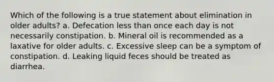 Which of the following is a true statement about elimination in older adults? a. Defecation less than once each day is not necessarily constipation. b. Mineral oil is recommended as a laxative for older adults. c. Excessive sleep can be a symptom of constipation. d. Leaking liquid feces should be treated as diarrhea.