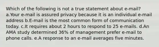 Which of the following is not a true statement about e-mail? a.Your e-mail is assured privacy because it is an individual e-mail address b.E-mail is the most common form of communication today. c.It requires about 2 hours to respond to 25 e-mails. d.An AMA study determined 36% of management prefer e-mail to phone calls. e.A response to an e-mail averages five minutes.