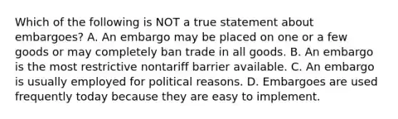 Which of the following is NOT a true statement about embargoes? A. An embargo may be placed on one or a few goods or may completely ban trade in all goods. B. An embargo is the most restrictive nontariff barrier available. C. An embargo is usually employed for political reasons. D. Embargoes are used frequently today because they are easy to implement.