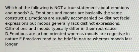 Which of the following is NOT a true statement about emotions and moods? A. Emotions and moods are basically the same construct B.Emotions are usually accompanied by distinct facial expressions but moods generally lack distinct expressions. C.Emotions and moods typically differ in their root cause D.Emotions are action oriented whereas moods are cognitive in nature E Emotions tend to be brief in nature whereas moods last longer