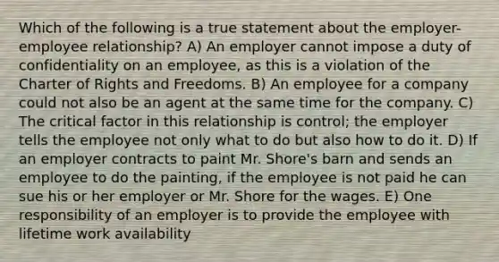 Which of the following is a true statement about the employer-employee relationship? A) An employer cannot impose a duty of confidentiality on an employee, as this is a violation of the Charter of Rights and Freedoms. B) An employee for a company could not also be an agent at the same time for the company. C) The critical factor in this relationship is control; the employer tells the employee not only what to do but also how to do it. D) If an employer contracts to paint Mr. Shore's barn and sends an employee to do the painting, if the employee is not paid he can sue his or her employer or Mr. Shore for the wages. E) One responsibility of an employer is to provide the employee with lifetime work availability