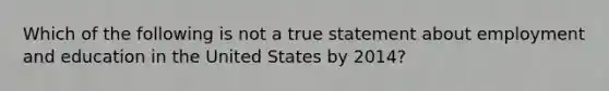 Which of the following is not a true statement about employment and education in the United States by 2014?