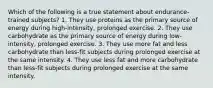 Which of the following is a true statement about endurance-trained subjects? 1. They use proteins as the primary source of energy during high-intensity, prolonged exercise. 2. They use carbohydrate as the primary source of energy during low-intensity, prolonged exercise. 3. They use more fat and less carbohydrate than less-fit subjects during prolonged exercise at the same intensity. 4. They use less fat and more carbohydrate than less-fit subjects during prolonged exercise at the same intensity.