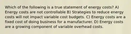 Which of the following is a true statement of energy costs? A) Energy costs are not controllable B) Strategies to reduce energy costs will not impact variable cost budgets. C) Energy costs are a fixed cost of doing business for a manufacturer. D) Energy costs are a growing component of variable overhead costs.