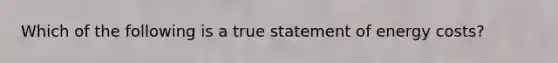 Which of the following is a true statement of energy costs?