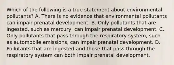 Which of the following is a true statement about environmental pollutants? A. There is no evidence that environmental pollutants can impair prenatal development. B. Only pollutants that are ingested, such as mercury, can impair prenatal development. C. Only pollutants that pass through the respiratory system, such as automobile emissions, can impair prenatal development. D. Pollutants that are ingested and those that pass through the respiratory system can both impair prenatal development.