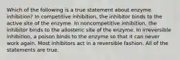 Which of the following is a true statement about enzyme inhibition? In competitive inhibition, the inhibitor binds to the active site of the enzyme. In noncompetitive inhibition, the inhibitor binds to the allosteric site of the enzyme. In irreversible inhibition, a poison binds to the enzyme so that it can never work again. Most inhibitors act in a reversible fashion. All of the statements are true.