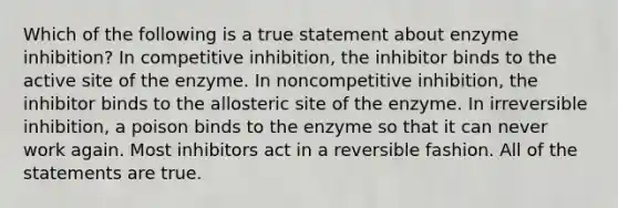 Which of the following is a true statement about enzyme inhibition? In competitive inhibition, the inhibitor binds to the active site of the enzyme. In noncompetitive inhibition, the inhibitor binds to the allosteric site of the enzyme. In irreversible inhibition, a poison binds to the enzyme so that it can never work again. Most inhibitors act in a reversible fashion. All of the statements are true.