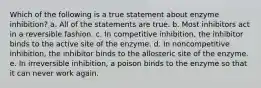 Which of the following is a true statement about enzyme inhibition? a. All of the statements are true. b. Most inhibitors act in a reversible fashion. c. In competitive inhibition, the inhibitor binds to the active site of the enzyme. d. In noncompetitive inhibition, the inhibitor binds to the allosteric site of the enzyme. e. In irreversible inhibition, a poison binds to the enzyme so that it can never work again.