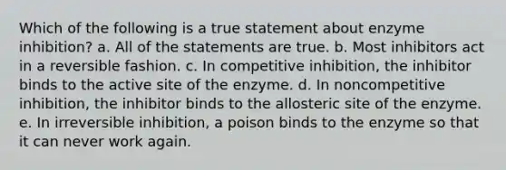 Which of the following is a true statement about enzyme inhibition? a. All of the statements are true. b. Most inhibitors act in a reversible fashion. c. In competitive inhibition, the inhibitor binds to the active site of the enzyme. d. In noncompetitive inhibition, the inhibitor binds to the allosteric site of the enzyme. e. In irreversible inhibition, a poison binds to the enzyme so that it can never work again.