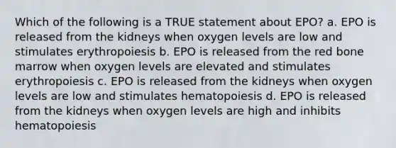 Which of the following is a TRUE statement about EPO? a. EPO is released from the kidneys when oxygen levels are low and stimulates erythropoiesis b. EPO is released from the red bone marrow when oxygen levels are elevated and stimulates erythropoiesis c. EPO is released from the kidneys when oxygen levels are low and stimulates hematopoiesis d. EPO is released from the kidneys when oxygen levels are high and inhibits hematopoiesis