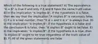 Which of the following is a true statement? A) The equivalence "A ↔ B" is true if and only if A and B have the same truth value. B) In the implication "A implies B", if the hypothesis A is false, then we say that the implication "A implies B" is vacuously false. C) If x is a real number, then "0 ≤ x and 0 ≥ x" is always true. D) In the implication "A implies B", if the hypothesis A is false and the conclusion B is false, then "A implies B" ought to be false. E) In the implication "A implies B", if the hypothesis A is true, then "A implies B" ought to be true (regardless of the truth value of B). F) All of the given statements are false