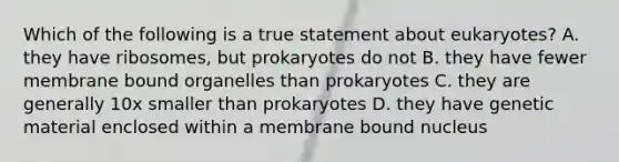 Which of the following is a true statement about eukaryotes? A. they have ribosomes, but prokaryotes do not B. they have fewer membrane bound organelles than prokaryotes C. they are generally 10x smaller than prokaryotes D. they have genetic material enclosed within a membrane bound nucleus