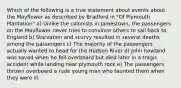 Which of the following is a true statement about events about the Mayflower as described by Bradford in "Of Plymouth Plantation" a) Unlike the colonists in Jamestown, the passengers on the Mayflower never tries to convince others to sail back to England b) Starvation and scurvy resulted in several deaths among the passengers c) The majority of the passengers actually wanted to head for the Hudson River d) John howland was saved when he fell overboard but died later in a tragic accident while landing near plymouth rock e) The passengers thrown overboard a rude young man who taunted them when they were ill