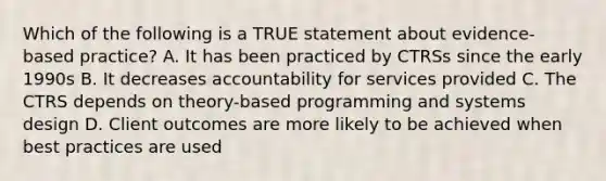 Which of the following is a TRUE statement about evidence-based practice? A. It has been practiced by CTRSs since the early 1990s B. It decreases accountability for services provided C. The CTRS depends on theory-based programming and systems design D. Client outcomes are more likely to be achieved when best practices are used