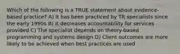 Which of the following is a TRUE statement about evidence-based practice? A) It has been practiced by TR specialists since the early 1990s B) It decreases accountability for services provided C) The specialist depends on theory-based programming and systems design D) Client outcomes are more likely to be achieved when best practices are used