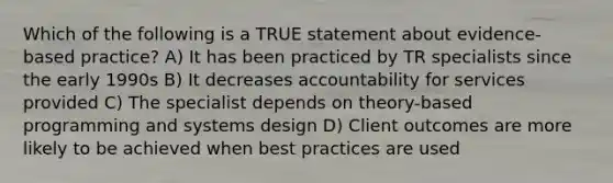 Which of the following is a TRUE statement about evidence-based practice? A) It has been practiced by TR specialists since the early 1990s B) It decreases accountability for services provided C) The specialist depends on theory-based programming and systems design D) Client outcomes are more likely to be achieved when best practices are used